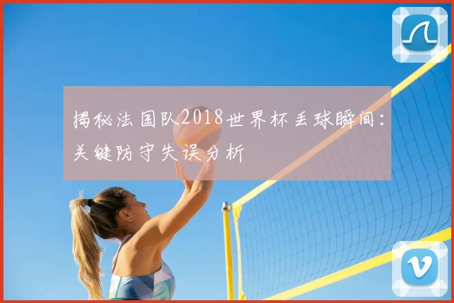 揭秘法国队2018世界杯丢球瞬间:关键防守失误分析