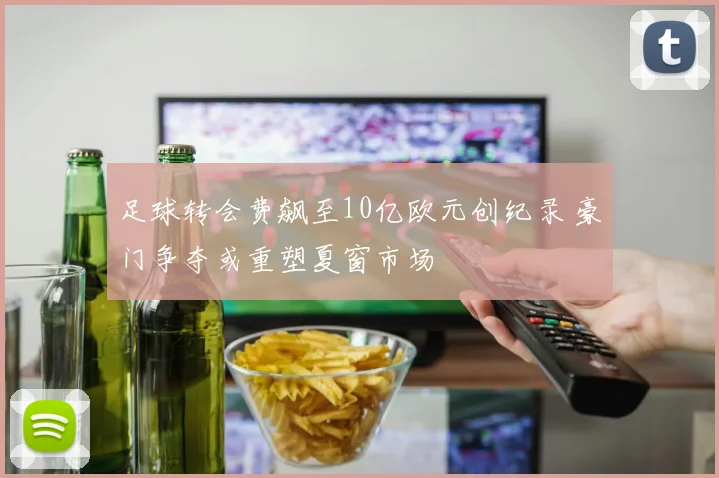 足球转会费飙至10亿欧元创纪录 豪门争夺或重塑夏窗市场