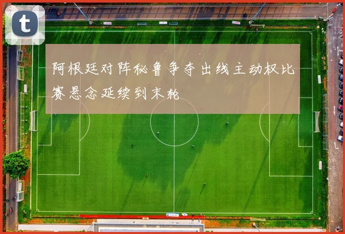 阿根廷对阵秘鲁争夺出线主动权比赛悬念延续到末轮
