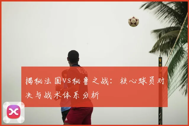 揭秘法国vs秘鲁之战:核心球员对决与战术体系分析