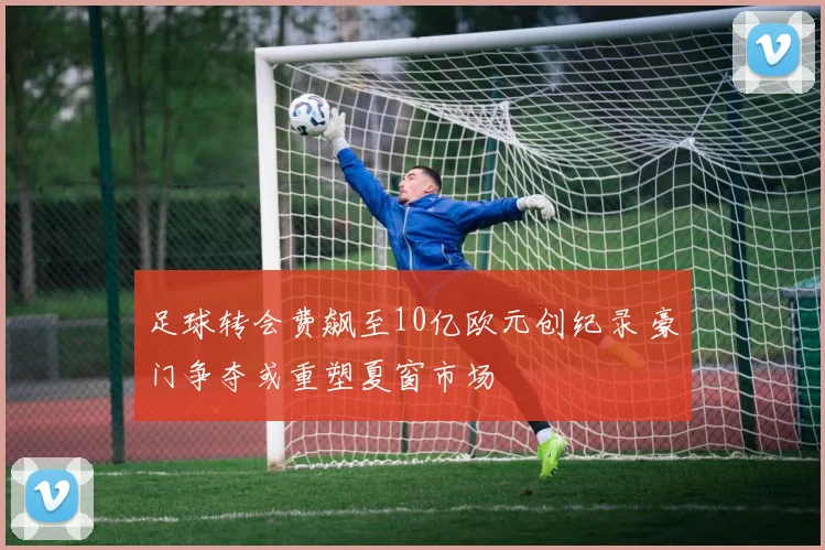 足球转会费飙至10亿欧元创纪录 豪门争夺或重塑夏窗市场